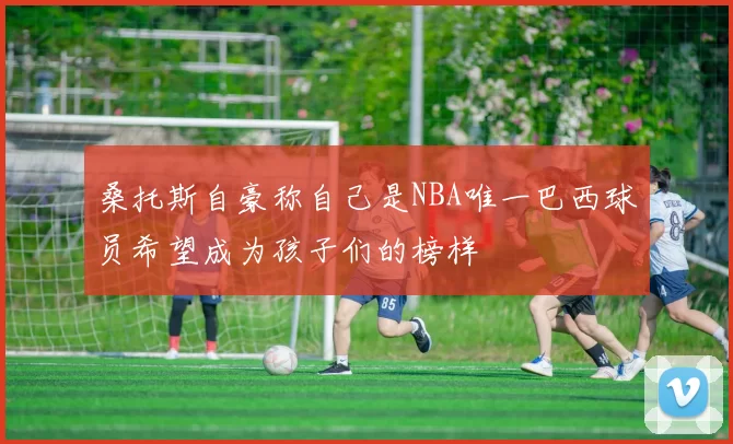 桑托斯自豪称自己是NBA唯一巴西球员希望成为孩子们的榜样