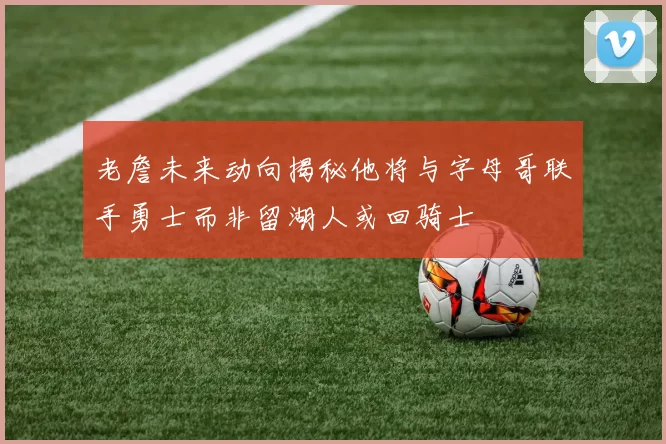 老詹未来动向揭秘他将与字母哥联手勇士而非留湖人或回骑士