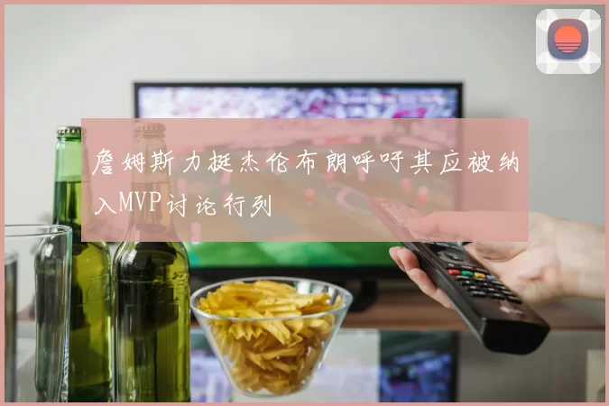 詹姆斯力挺杰伦布朗呼吁其应被纳入MVP讨论行列